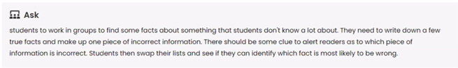 Ask: Students to work in groups to find some facts about something that students don't know a lot about. They need to write down a few true facts and make up one piece of incorrect information. There should be some clue to alert readers as to which piece of information is incorrect. Students then swap their lists and see if they can identify which fact is most likely to be wrong.